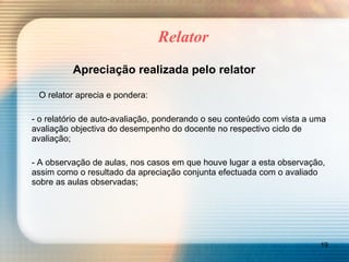 Relator Apreciação realizada pelo relator     O relator aprecia e pondera: - o relatório de auto-avaliação, ponderando o seu conteúdo com vista a uma avaliação objectiva do desempenho do docente no respectivo ciclo de avaliação; - A observação de aulas, nos casos em que houve lugar a esta observação, assim como o resultado da apreciação conjunta efectuada com o avaliado sobre as aulas observadas; 