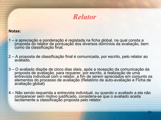 Relator Notas:   1 – a apreciação e ponderação é registada na ficha global, na qual consta a proposta do relator de pontuação dos diversos domínios da avaliação, bem como da classificação final. 2 – A proposta de classificação final é comunicada, por escrito, pelo relator ao avaliado. 3 – O avaliado dispõe de cinco dias úteis, após a recepção da comunicação da proposta de avaliação, para requerer, por escrito, a realização de uma entrevista individual com o relator, a fim de serem apreciados em conjunto os elementos do processo de avaliação (Relatório de auto-avaliação e Ficha de avaliação global) 4 – Não sendo requerida a entrevista individual, ou quando o avaliado a ela não comparecer sem motivo justificado, considera-se que o avaliado aceita tacitamente a classificação proposta pelo relator. 