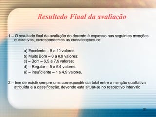Resultado Final da avaliação 1 – O resultado final da avaliação do docente é expresso nas seguintes menções qualitativas, correspondentes às classificações de: a) Excelente – 9 a 10 valores b) Muito Bom – 8 a 8,9 valores; c) – Bom – 6,5 a 7,9 valores; d) – Regular – 5 a 6,4 valores e) – insuficiente – 1 a 4,9 valores. 2 – tem de existir sempre uma correspondência total entre a menção qualitativa atribuída e a classificação, devendo esta situar-se no respectivo intervalo 