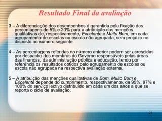 Resultado Final da avaliação 3 – A diferenciação dos desempenhos é garantida pela fixação das percentagens de 5% e 20% para a atribuição das menções qualitativas de, respectivamente,  Excelente  e  Muito Bom , em cada agrupamento de escolas ou escola não agrupada, sem prejuízo no disposto no número seguinte. 4 – As percentagens referidas no número anterior podem ser acrescidas por despacho dos membros do Governo responsáveis pelas áreas das finanças, da administração pública e educação, tendo por referência os resultados obtidos pelo agrupamento de escolas ou escola não agrupada na respectiva avaliação externa. 5 – A atribuição das menções qualitativas de  Bom, Muito Bom e Excelente  depende do cumprimento, respectivamente, de 95%, 97% e 100% do serviço lectivo distribuído em cada um dos anos a que se reporta o ciclo de avaliação. 