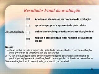 Resultado Final da avaliação Analisa os elementos do processo de avaliação aprecia a proposta apresentada pelo relator Júri de Avaliação atribui a menção qualitativa e a classificação final regista a classificação final na ficha de avaliação   global Notas:   1 – Caso tenha havido a entrevista, solicitada pelo avaliado, o júri de avaliação deve ponderar as questões por ele suscitadas; 2 – O júri de avaliação pode emitir recomendações destinadas à melhoria da  prática pedagógica e à qualificação do desempenho profissional do avaliado; 3 – a avaliação final é comunicada, por escrito, ao avaliado. 
