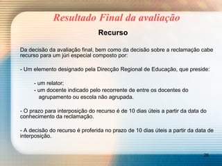 Resultado Final da avaliação Recurso Da decisão da avaliação final, bem como da decisão sobre a reclamação cabe recurso para um júri especial composto por: - Um elemento designado pela Direcção Regional de Educação, que preside: - um relator; - um docente indicado pelo recorrente de entre os docentes do   agrupamento ou escola não agrupada. - O prazo para interposição do recurso é de 10 dias úteis a partir da data do conhecimento da reclamação. - A decisão do recurso é proferida no prazo de 10 dias úteis a partir da data de interposição. 