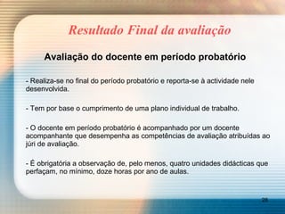 Resultado Final da avaliação Avaliação do docente em período probatório - Realiza-se no final do período probatório e reporta-se à actividade nele desenvolvida. - Tem por base o cumprimento de uma plano individual de trabalho. - O docente em período probatório é acompanhado por um docente acompanhante que desempenha as competências de avaliação atribuídas ao júri de avaliação. - É obrigatória a observação de, pelo menos, quatro unidades didácticas que perfaçam, no mínimo, doze horas por ano de aulas. 