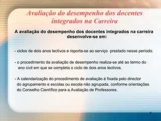 Avaliação do desempenho dos docentes integrados na  Carreira A avaliação do desempenho dos docentes integrados na carreira desenvolve-se em: - ciclos de dois anos lectivos e reporta-se ao serviço  prestado nesse período. - o procedimento da avaliação de desempenho realiza-se até ao termo do    ano civil em que se completa o ciclo de dois anos lectivos. - A calendarização do procedimento de avaliação é fixada pelo director    do agrupamento e escolas ou escola não agrupada, conforme orientações    do Conselho Científico para a Avaliação de Professores. 