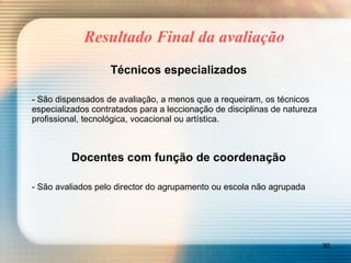 Resultado Final da avaliação Técnicos especializados - São dispensados de avaliação, a menos que a requeiram, os técnicos especializados contratados para a leccionação de disciplinas de natureza profissional, tecnológica, vocacional ou artística. Docentes com função de coordenação - São avaliados pelo director do agrupamento ou escola não agrupada 