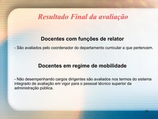 Resultado Final da avaliação Docentes com funções de relator - São avaliados pelo coordenador do departamento curricular a que pertencem. Docentes em regime de mobilidade - Não desempenhando cargos dirigentes são avaliados nos termos do sistema integrado de avaliação em vigor para o pessoal técnico superior da administração pública. 