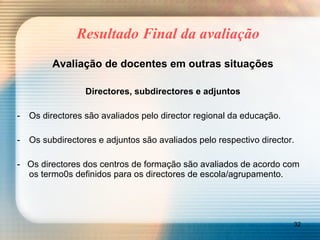 Resultado Final da avaliação Avaliação de docentes em outras situações Directores, subdirectores e adjuntos Os directores são avaliados pelo director regional da educação. Os subdirectores e adjuntos são avaliados pelo respectivo director. -  Os directores dos centros de formação são avaliados de acordo com os termo0s definidos para os directores de escola/agrupamento. 