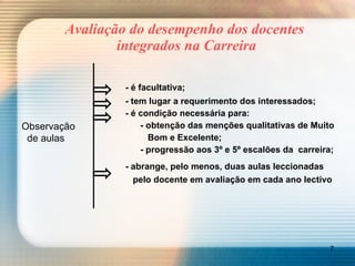 Avaliação do desempenho dos docentes  integrados na Carreira - é facultativa; - tem lugar a requerimento dos interessados; - é condição necessária para:   - obtenção das menções qualitativas de Muito    Bom e Excelente;   - progressão aos 3º e 5º escalões da  carreira; - abrange, pelo menos, duas aulas leccionadas     pelo docente em avaliação em cada ano lectivo Observação    de aulas 