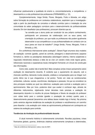 influenciar positivamente a qualidade do ensino e, concomitantemente, a competência, o
desempenho e a vida profissional dos professores (FERNANDES, p. 12).
           Complementarmente, Veiga Simão, Flores, Morgado, Forte e Almeida, em artigo
sobre formação de professores em contextos colaborativos, explicitam que a investigação-
ação a partir da planificação de conceitos e reflexão contribui para a instalação de uma
comunidade do saber pedagógico corrobora para o desenvolvimento da profissionalidade
docente. Em tom desafiador (aos professores), provocam dizendo que se
                    “se acredita que o aluno pode ser construtor do seu próprio conhecimento,
                    participando em processos de colaboração com os seus pares, sob
                    orientação do professor, por que razão os professores não podem igualmente
                    desenvolver a sua competência e a sua profissionalidade em contacto com os
                    seus pares em local de trabalho?” (Veiga Simão, Flores, Morgado, Forte e
                    Almeida, p. 64).
           Em conferência internacional sobre avaliação3, Gérard Figari enumera dois modelos
de avaliação: controle (gestão, painel de controle, pilotagem) e desenvolvimento (aspecto
formativo) e, dentre os paradigmas destacados (abordagem externa, interna subjetivista e
negociada interativista) destaca a idéia de se criar um cenário misto onde regras gerais,
referenciais nacionais e expectativas locais interagiriam formando um círculo de construção
das informações.
           Como visto, avaliar não é tarefa fácil. Mais complexo ainda é tecer pensamento sobre
avaliação do desempenho docente. É evidente que o ajuizamento do assunto, sob a
chancela científica, demanda muitos estudos, análises e comparações para se chegar num
ponto ótimo (se é que chegaremos a tal ponto). Tendo em vista as condicionantes
ambientais, culturais, sociais, econômicas, ideológicas e pessoais, há que se considerar os
dois principais modelos ao qual nos referimos: avaliação para controle e avaliação para o
aprimoramento. Mas por hora, podemos dizer que avaliar é conhecer algo, através de
diferentes instrumentos, objetivando tomar decisões mais precisas e avaliação do
desempenho docente é a recolha de provas fidedignas e fiáveis da atuação do professor
com vistas tanto para o controle (gestão e prestação de contas) quanto para o
desenvolvimento pessoal (teceremos uma defesa desse modelo logo à frente). Na próxima
parte veremos algumas tendências de avaliação do professor e escolheremos um caminho
para dissertar: o da avaliação com vistas ao aprimoramento profissional em contraponto ao
sistema de avaliação para controle.

Tendências de Avaliação da profissionalidade docente

           O atual momento histórico é extremamente conturbado. Revoltas populares, crises
financeiras globais, guerras, dinâmicas citadinas extremamente complexas e deterioradas,

3
    Atas de conferência internacional. Lisboa, maio de 2007.
 