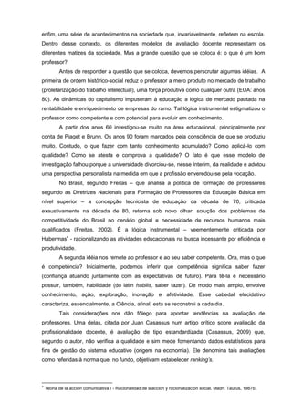 enfim, uma série de acontecimentos na sociedade que, invariavelmente, refletem na escola.
Dentro desse contexto, os diferentes modelos de avaliação docente representam os
diferentes matizes da sociedade. Mas a grande questão que se coloca é: o que é um bom
professor?
           Antes de responder a questão que se coloca, devemos perscrutar algumas idéias. A
primeira de ordem histórico-social reduz o professor a mero produto no mercado de trabalho
(proletarização do trabalho intelectual), uma força produtiva como qualquer outra (EUA: anos
80). As dinâmicas do capitalismo impuseram à educação a lógica de mercado pautada na
rentabilidade e enriquecimento de empresas do ramo. Tal lógica instrumental estigmatizou o
professor como competente e com potencial para evoluir em conhecimento.
           A partir dos anos 60 investigou-se muito na área educacional, principalmente por
conta de Piaget e Brunn. Os anos 90 foram marcados pela consciência de que se produziu
muito. Contudo, o que fazer com tanto conhecimento acumulado? Como aplicá-lo com
qualidade? Como se atesta e comprova a qualidade? O fato é que esse modelo de
investigação falhou porque a universidade divorciou-se, nesse ínterim, da realidade e adotou
uma perspectiva personalista na medida em que a profissão enveredou-se pela vocação.
           No Brasil, segundo Freitas – que analisa a política de formação de professores
segundo as Diretrizes Nacionais para Formação de Professores da Educação Básica em
nível superior – a concepção tecnicista de educação da década de 70, criticada
exaustivamente na década de 80, retorna sob novo olhar: solução dos problemas de
competitividade do Brasil no cenário global e necessidade de recursos humanos mais
qualificados (Freitas, 2002). É a lógica instrumental – veementemente criticada por
Habermas4 - racionalizando as atividades educacionais na busca incessante por eficiência e
produtividade.
           A segunda idéia nos remete ao professor e ao seu saber competente. Ora, mas o que
é competência? Inicialmente, podemos inferir que competência significa saber fazer
(confiança atuando juntamente com as expectativas de futuro). Para tê-la é necessário
possuir, também, habilidade (do latin habilis, saber fazer). De modo mais amplo, envolve
conhecimento, ação, exploração, inovação e afetividade. Esse cabedal elucidativo
caracteriza, essencialmente, a Ciência, afinal, esta se reconstrói a cada dia.
           Tais considerações nos dão fôlego para apontar tendências na avaliação de
professores. Uma delas, citada por Juan Casassus num artigo crítico sobre avaliação da
profissionalidade docente, é avaliação de tipo estandardizada (Casassus, 2009) que,
segundo o autor, não verifica a qualidade e sim mede fomentando dados estatísticos para
fins de gestão do sistema educativo (origem na economia). Ele denomina tais avaliações
como referidas à norma que, no fundo, objetivam estabelecer ranking’s.



4
    Teoria de la acción comunicativa I - Racionalidad de laacción y racionalización social. Madri: Taurus, 1987b.
 