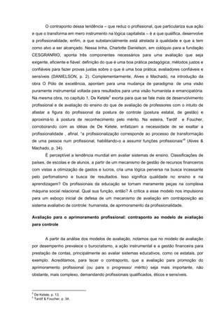 O contraponto dessa tendência – que reduz o profissional, que particulariza sua ação
e que o transforma em mero instrumento na lógica capitalista – é a que qualifica, desenvolve
a profissionalidade, enfim, a que substancialmente está atrelada à qualidade e que a tem
como alvo a ser alcançado. Nessa linha, Charlotte Danielson, em colóquio para a fundação
CESGRANRIO, aponta três componentes necessários para uma avaliação que seja
exigente, eficiente e fiável: definição do que é uma boa prática pedagógica; métodos justos e
confiáveis para fazer provas justas sobre o que é uma boa prática; avaliadores confiáveis e
sensíveis (DANIELSON, p. 2). Complementarmente, Alves e Machado, na introdução da
obra O Pólo de excelência, apontam para uma mudança de paradigma: de uma visão
puramente instrumental voltada para resultados para uma visão humanista e emancipatória.
Na mesma obra, no capítulo 1, De Ketele5 exorta para que se fale mais de desenvolvimento
profissional e de avaliação do ensino do que de avaliação de professores com o intuito de
afastar a figura do profissional da postura de controle (postura estatal, de gestão) e
aproximá-lo à postura de reconhecimento pelo mérito. Na esteira, Tardif            e Foucher,
corroborando com as idéias de De Ketele, enfatizam a necessidade de se exaltar a
profissionalidade , afinal, “a profissionalização corresponde ao processo de transformação
de uma pessoa num profissional, habilitando-o a assumir funções profissionais”6 (Alves &
Machado, p. 34).
           É perceptível a tendência mundial em avaliar sistemas de ensino. Classificações de
países, de escolas e de alunos, a partir de um mecanismo de gestão de recursos financeiros
com vistas a otimização de gastos e lucros, cria uma lógica perversa na busca incessante
pelo perfomatismo e busca de resultados. Isso significa qualidade no ensino e na
aprendizagem? Os profissionais da educação se tornam meramente peças na complexa
máquina social relacional. Qual sua função, então? A crítica a esse modelo nos impulsiona
para um esboço inicial de defesa de um mecanismo de avaliação em contraposição ao
sistema avaliativo de controle: humanista, de aprimoramento da profissionalidade.

Avaliação para o aprimoramento profissional: contraponto ao modelo de avaliação
para controle


           A partir da análise dos modelos de avaliação, notamos que no modelo de avaliação
por desempenho prevalece o burocratismo, a ação instrumental e a gestão financeira para
prestação de contas, principalmente ao avaliar sistemas educativos, como os estatais, por
exemplo. Acreditamos, para tecer o contraponto, que a avaliação para promoção do
aprimoramento profissional (ou para o progresso/ mérito) seja mais importante, não
obstante, mais complexo, demandando profissionais qualificados, éticos e sensíveis.



5
    De Ketele, p. 13.
6
    Tardif & Foucher, p. 34.
 