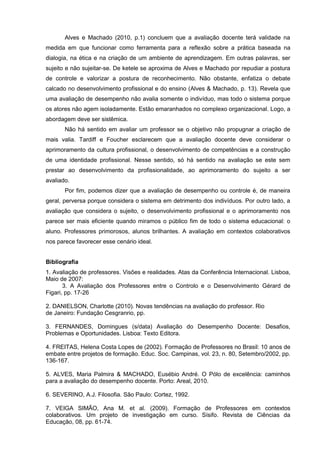 Alves e Machado (2010, p.1) concluem que a avaliação docente terá validade na
medida em que funcionar como ferramenta para a reflexão sobre a prática baseada na
dialogia, na ética e na criação de um ambiente de aprendizagem. Em outras palavras, ser
sujeito e não sujeitar-se. De ketele se aproxima de Alves e Machado por repudiar a postura
de controle e valorizar a postura de reconhecimento. Não obstante, enfatiza o debate
calcado no desenvolvimento profissional e do ensino (Alves & Machado, p. 13). Revela que
uma avaliação de desempenho não avalia somente o indivíduo, mas todo o sistema porque
os atores não agem isoladamente. Estão emaranhados no complexo organizacional. Logo, a
abordagem deve ser sistêmica.
       Não há sentido em avaliar um professor se o objetivo não propugnar a criação de
mais valia. Tardiff e Foucher esclarecem que a avaliação docente deve considerar o
aprimoramento da cultura profissional, o desenvolvimento de competências e a construção
de uma identidade profissional. Nesse sentido, só há sentido na avaliação se este sem
prestar ao desenvolvimento da profissionalidade, ao aprimoramento do sujeito a ser
avaliado.
       Por fim, podemos dizer que a avaliação de desempenho ou controle é, de maneira
geral, perversa porque considera o sistema em detrimento dos indivíduos. Por outro lado, a
avaliação que considera o sujeito, o desenvolvimento profissional e o aprimoramento nos
parece ser mais eficiente quando miramos o público fim de todo o sistema educacional: o
aluno. Professores primorosos, alunos brilhantes. A avaliação em contextos colaborativos
nos parece favorecer esse cenário ideal.


Bibliografia
1. Avaliação de professores. Visões e realidades. Atas da Conferência Internacional. Lisboa,
Maio de 2007:
       3. A Avaliação dos Professores entre o Controlo e o Desenvolvimento Gérard de
Figari, pp. 17-26

2. DANIELSON, Charlotte (2010). Novas tendências na avaliação do professor. Rio
de Janeiro: Fundação Cesgranrio, pp.

3. FERNANDES, Domingues (s/data) Avaliação do Desempenho Docente: Desafios,
Problemas e Oportunidades. Lisboa: Texto Editora.

4. FREITAS, Helena Costa Lopes de (2002). Formação de Professores no Brasil: 10 anos de
embate entre projetos de formação. Educ. Soc. Campinas, vol. 23, n. 80, Setembro/2002, pp.
136-167.

5. ALVES, Maria Palmira & MACHADO, Eusébio André. O Pólo de excelência: caminhos
para a avaliação do desempenho docente. Porto: Areal, 2010.

6. SEVERINO, A.J. Filosofia. São Paulo: Cortez, 1992.

7. VEIGA SIMÃO, Ana M. et al. (2009). Formação de Professores em contextos
colaborativos. Um projeto de investigação em curso. Sísifo. Revista de Ciências da
Educação, 08, pp. 61-74.
 