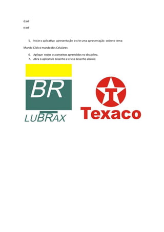 d) odl
e) odf
5. Inicie o aplicativo apresentação e crie uma apresentação sobre o tema:
Mundo Click o mundo dos Celulares
6. Aplique todos os conceitos aprendidos na disciplina.
7. Abra o aplicativo desenho e crie o desenho abaixo:
 