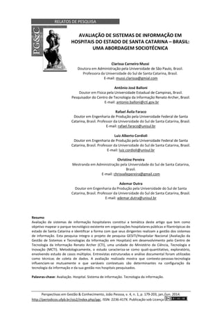 RELATOS DE PESQUISA
Perspectivas em Gestão & Conhecimento, João Pessoa, v. 4, n. 1, p. 179-203, jan./jun. 2014.
http://periodicos.ufpb.br/ojs2/index.php/pgc. ISSN: 2236-417X. Publicação sob Licença .
AVALIAÇÃO DE SISTEMAS DE INFORMAÇÃO EM
HOSPITAIS DO ESTADO DE SANTA CATARINA – BRASIL:
UMA ABORDAGEM SOCIOTÉCNICA
Clarissa Carneiro Mussi
Doutora em Administração pela Universidade de São Paulo, Brasil.
Professora da Universidade do Sul de Santa Catarina, Brasil.
E-mail: mussi.clarissa@gmial.com
Antônio José Balloni
Doutor em Física pela Universidade Estadual de Campinas, Brasil.
Pesquisador do Centro de Tecnologia da Informação Renato Archer, Brasil.
E-mail: antonio.balloni@cti.gov.br
Rafael Ávila Faraco
Doutor em Engenharia de Produção pela Universidade Federal de Santa
Catarina, Brasil. Professor da Universidade do Sul de Santa Catarina, Brasil.
E-mail: rafael.faraco@unisul.br
Luiz Alberto Cordioli
Doutor em Engenharia de Produção pela Universidade Federal de Santa
Catarina, Brasil. Professor da Universidade do Sul de Santa Catarina, Brasil.
E-mail: luiz.cordioli@unisul.br
Christine Pereira
Mestranda em Administração pela Universidade do Sul de Santa Catarina,
Brasil.
E-mail: chrisvallepereira@gmail.com
Ademar Dutra
Doutor em Engenharia da Produção pela Universidade do Sul de Santa
Catarina, Brasil. Professor da Universidade do Sul de Santa Catarina, Brasil.
E-mail: ademar.dutra@unisul.br
Resumo
Avaliação de sistemas de informação hospitalares constitui a temática deste artigo que tem como
objetivo mapear o parque tecnológico existente em organizações hospitalares públicas e filantrópicas do
estado de Santa Catarina e identificar a forma com que seus dirigentes realizam a gestão dos sistemas
de informação. Esta pesquisa integra o projeto de pesquisa GESITI/Hospitalar Nacional (Avaliação da
Gestão de Sistemas e Tecnologias da Informação em Hospitais) em desenvolvimento pelo Centro de
Tecnologia da Informação Renato Archer (CTI), uma unidade do Ministério da Ciência, Tecnologia e
Inovação (MCTI). Metodologicamente, o estudo caracteriza-se como quali-quantitativo, exploratório,
envolvendo estudo de casos múltiplos. Entrevistas estruturadas e análise documental foram utilizadas
como técnicas de coleta de dados. A avaliação realizada mostra que contexto-pessoas-tecnologia
influenciam-se mutuamente e que variáveis contextuais são determinantes na configuração da
tecnologia da informação e da sua gestão nos hospitais pesquisados.
Palavras-chave: Avaliação. Hospital. Sistema de informação. Tecnologia da informação.
 