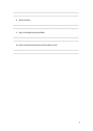 2
_____________________________________________________________________________
_____________________________________________________________________________
8. Definasoftware
_____________________________________________________________________________
_____________________________________________________________________________
9. Qual a finalidade docomandoMKdir.
_____________________________________________________________________________
_____________________________________________________________________________
10. Qual o comando utilizadoparaverificaradata e a hora
_____________________________________________________________________________
_____________________________________________________________________________
 