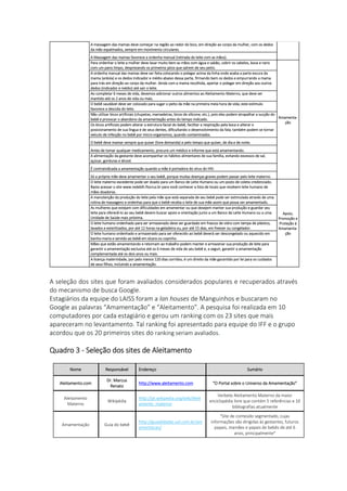 A massagem das mamas deve começar na região ao redor do bico, em direção ao corpo da mulher, com os dedos
da mão espalmados, sempre em movimento circulares.
A Massagem das mamas favorece a ordenha manual (retirada do leite com as mãos).
Para ordenhar o leite a mulher deve lavar muito bem as mãos com água e sabão, cobrir os cabelos, boca e nariz
com um pano limpo, desprezando os primeiros jatos que saírem de seu peito.
Amamenta-
ção
A ordenha manual das mamas deve ser feita colocando o polegar acima da linha onde acaba a parte escura da
mama (aréola) e os dedos indicador e médio abaixo dessa parte, firmando bem os dedos e empurrando a mama
para trás em direção ao corpo da mulher. Ainda com a mama recolhida, apertar o polegar em direção aos outros
dedos (indicador e médio) até sair o leite.
Ao completar 6 meses de vida, devemos adicionar outros alimentos ao Aleitamento Materno, que deve ser
mantido até os 2 anos de vida ou mais.
O bebê saudável deve ser colocado para sugar o peito da mãe na primeira meia hora de vida; este estímulo
favorece a descida do leite.
Não utilizar bicos artificiais (chupetas, mamadeiras, bicos de silicone, etc.), pois eles podem atrapalhar a sucção do
bebê e provocar o abandono da amamentação antes do tempo indicado.
Os bicos artificiais podem alterar a estrutura facial do bebê, facilitar a respiração pela boca e alterar o
posicionamento de sua língua e de seus dentes, dificultando o desenvolvimento da fala; também podem se tornar
veículo de infecção no bebê por micro-organismos, quando contaminados.
O bebê deve mamar sempre que quiser (livre demanda) e pelo tempo que quiser, de dia e de noite.
Antes de tomar qualquer medicamento, procure um médico e informe que está amamentando.
A alimentação da gestante deve acompanhar os hábitos alimentares de sua família, evitando excessos de sal,
açúcar, gorduras e álcool.
É contraindicada a amamentação quando a mãe é portadora do vírus do HIV.
Só a própria mãe deve amamentar o seu bebê, porque muitas doenças graves podem passar pelo leite materno.
O leite materno excedente pode ser doado para um Banco de Leite Humano ou um posto de coleta credenciado.
Basta acessar o site www.redeblh.fiocruz.br para você conhecer a lista de locais que recebem leite humano de
mães doadoras.
Apoio,
Promoção e
Proteção à
Amamenta-
ção
A manutenção da produção do leite pela mãe que está separada de seu bebê pode ser estimulada através de uma
rotina de massagens e ordenhas para que o bebê receba o leite de sua mãe assim que possa ser amamentado.
As mulheres que estejam com dificuldades em amamentar ou que desejem manter sua produção e guardar seu
leite para oferecê-lo ao seu bebê devem buscar apoio e orientação junto a um Banco de Leite Humano ou a uma
Unidade de Saúde mais próxima.
O leite humano ordenhado para ser armazenado deve ser guardado em frascos de vidro com tampa de plástico,
lavados e esterilizados, por até 12 horas na geladeira ou, por até 15 dias, em freezer ou congelador.
O leite humano ordenhado e armazenado para ser oferecido ao bebê deverá ser descongelado ou aquecido em
banho-maria e servido ao bebê em xícara ou copinho.
Mães que estão amamentando e retornam ao trabalho podem manter e armazenar sua produção de leite para
garantir a amamentação exclusiva até os 6 meses de vida de seu bebê e, a seguir, garantir a amamentação
complementada até os dois anos ou mais.
A licença maternidade, por pelo menos 120 dias corridos, é um direito da mãe garantido por lei para os cuidados
de seus filhos, incluindo a amamentação.
A seleção dos sites que foram avaliados considerados populares e recuperados através
do mecanismo de busca Google.
Estagiários da equipe do LAISS foram a lan houses de Manguinhos e buscaram no
Google as palavras “Amamentação” e “Aleitamento”. A pesquisa foi realizada em 10
computadores por cada estagiário e gerou um ranking com os 23 sites que mais
apareceram no levantamento. Tal ranking foi apresentado para equipe do IFF e o grupo
acordou que os 20 primeiros sites do ranking seriam avaliados.
Quadro 3 - Seleção dos sites de Aleitamento
Nome Responsável Endereço Sumário
Aleitamento.com
Dr. Marcus
Renato
http://www.aleitamento.com "O Portal sobre o Universo da Amamentação"
Aleitamento
Materno
Wikipédia
http://pt.wikipedia.org/wiki/Aleit
amento_materno
Verbete Aleitamento Materno da maior
enciclopédia livre que contém 5 referências e 10
bibliografias atualmente
Amamentação Guia do bebê
http://guiadobebe.uol.com.br/am
amentacao/
"Site de conteúdo segmentado, cujas
informações são dirigidas às gestantes, futuros
papais, mamães e papais de bebês de até 6
anos, principalmente"
 