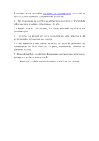 E também nossa campanha SITE AMIGO DA AMAMENTAÇÃO com o selo de
certificação, onde os sites que cumprem estes 5 critérios:
1 – Ter uma política de incentivo ao aleitamento que deve ser transmitida
rotineiramente a todos os colaboradores do site.
2 – Possuir autores, colaboradores, articulistas, escritores capacitados em
amamentação.
3 – Informar ao público em geral vantagens do Leite Materno e da
amamentação, bem como o seu manejo.
4 – Não estimular e nem aceitar patrocínio ou apoio de produtores ou
comerciantes de bicos artificiais, chupetas, mamadeiras, fórmulas ou
alimentos infantis.
5 – Disponibilizar links e endereços de grupos ou instituições que promovem,
protegem e apoiam a amamentação.
A equipe do portal aleitamento.com parabeniza o LaiSS por essa iniciativa.
 