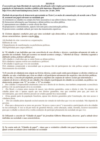 TEXTO II 
É necessário que haja liberdade de expressão, fiscalização sobre órgãos governamentais e acesso por parte da 
população às informações trazidas a público pela imprensa. Disponível em: 
http://www.observatoriodaimprensa.com.br. Acesso em: 24 abr. 2010. 
Partindo da perspectiva de democracia apresentada no Texto I, os meios de comunicação, de acordo com o Texto 
II, assumem um papel relevante na sociedade por 
A) orientarem os cidadãos na compra dos bens necessários à sua sobrevivência e bem-estar. 
B) fornecerem informações que fomentam o debate político na esfera pública. 
C) apresentarem aos cidadãos a versão oficial dos fatos. 
D) propiciarem o entretenimento, aspecto relevante para conscientização política. 
E) promoverem a unidade cultural, por meio das transmissões esportivas. 
5) Existem algumas condições para que uma sociedade seja democrática. A seguir, são relacionadas algumas 
dessas características. Aponte a opção falsa. 
A)Liberdade de criar e associar-se a organizações. 
B)Direito de voto. 
C)Impedimento de manifestações ou preferências políticas. 
D)Elegibilidade para cargos públicos. 
6) “O cidadão é um individuo que tem consciência de seus direitos e deveres e participa ativamente de todas as 
questões da sociedade. Tudo que acontece no mundo acontece comigo...” (Herbert de Souza – Betinho) segundo a 
definição acima, podemos afirmar que: 
A)O cidadão é o individuo que se omite frente ao debate político. 
B)A cidadania é apenas restrito aos estudiosos e políticos. 
C)O cidadão é aquele que vive em sociedade. 
D)A cidadania compreende a necessidade que as pessoas têm de participarem da vida política sempre visando o 
funcionamento da sociedade. 
7) O conceito de cidadania tem origem na Grécia clássica, sendo usado então para designar os direitos relativos ao 
cidadão, ou seja, o indivíduo que vivia na cidade e ali participava ativamente dos negócios e das decisões políticas. 
Hoje em dia, o conceito foi ampliado, passando a englobar um conjunto de valores sociais que determinam o 
conjunto de deveres e direitos de um cidadão. Em relação à participação do cidadão na sociedade, na política e na 
democracia, marque com “C” as certas e “E” as erradas: 
( )Ser cidadão é compreendido atualmente como ter o direito de ter direitos, mas também compreende a consciência 
política e de sua participação ativa na sociedade. 
( )No Brasil, a criança antes mesmo de nascer, tem direitos garantidos, como o direito à vida. No entanto, um 
cidadão pleno não é apenas aquele que tem direitos garantidos, mas que contribui para que, por meio de 
reivindicações, que outros direitos possam ser criados quando há a necessidade. 
( )Uma grande parte da população brasileira, apesar dos direitos garantidos pela Constituição, não tem acesso à 
cidadania plena. 
( )Ser um cidadão pleno depende exclusivamente da vontade do indivíduo que vive em sociedade. Não depende do 
governo. 
( )Para que a democracia se torne um governo “do povo e para o povo” é necessário a participação ativa do cidadão 
na sua construção. E isso se dá por meio de garantias básicas, como educação, saúde, moradia, recursos necessários 
para que o cidadão se desenvolva e tenha condições de participar plenamente da sociedade em que vive. 
8) Utilizando o conceito de “Cidadão de papel” do jornalista Gilberto Dimenstein, descreva qual a atitude desse 
indivíduo na sociedade e suas características. 
______________________________________________________________________________________________ 
______________________________________________________________________________________________ 
9) Na contra mão do “Cidadão de papel” , vimos que o verdadeiro cidadão tem papel importante na sociedade. 
Quais seriam as atitudes desse indivíduo na sociedade 
______________________________________________________________________________________________ 
______________________________________________________________________________________________ 
