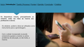 Os dispositivos móveis, principalmente os
celulares, estão nas mãos da maioria dos
professores e alunos.
Inicio | Introdução | Tarefa | Processo | Fontes | Opinião | Conclusão | Créditos
Os celulares podem e deve ser utilizados como
instrumento para a aprendizagem,
Com o celular incorporado na escola
certamente ajudará a resolver os sérios
problemas da educação, se não todos, a
maioria.
 