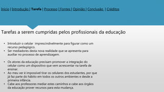 Inicio | Introdução | Tarefa | Processo | Fontes | Opinião | Conclusão | Créditos
Tarefas a serem cumpridas pelos profissionais da educação
• Introduzir o celular imprescindivelmente para figurar como um
recurso pedagógico.
• Ser mediadores desta nova realidade que se apresenta para
auxiliar no processo de aprendizagem.
• Os atores da educação precisam promover a integração do
celular como um dispositivo que vem acrescentar na tarefa de
ensinar.
• Ao meu ver é impossível tirar os celulares dos estudantes, por que
já faz parte do hábito em todos os outros ambientes e desde a
primeira infância.
• Cabe aos professores mediar estes caminhos e cabe aos órgãos
da educação prover recursos para esta mudança.
 