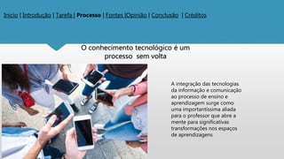 Inicio | Introdução | Tarefa | Processo | Fontes |Opinião | Conclusão | Créditos
O conhecimento tecnológico é um
processo sem volta
A integração das tecnologias
da informação e comunicação
ao processo de ensino e
aprendizagem surge como
uma importantíssima aliada
para o professor que abre a
mente para significativas
transformações nos espaços
de aprendizagens
 