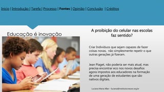 Inicio | Introdução | Tarefa | Processo | Fontes | Opinião | Conclusão | Créditos
A proibição do celular nas escolas
faz sentido?
Criar Indivíduos que sejam capazes de fazer
coisas novas, não simplesmente repetir o que
outras gerações já fizeram.
Jean Piaget, não poderia ser mais atual, mas
precisa encontrar eco nos novos desafios
agora impostos aos educadores na formação
de uma geração de estudantes que são
nativos digitais.
Luciana Maria Allan - luciana@institutocrescer.org.br
 