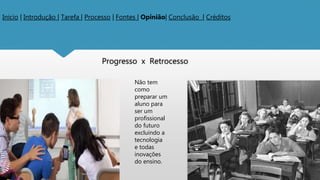 Inicio | Introdução | Tarefa | Processo | Fontes | Opinião| Conclusão | Créditos
Progresso x Retrocesso
Não tem
como
preparar um
aluno para
ser um
profissional
do futuro
excluindo a
tecnologia
e todas
inovações
do ensino.
 
