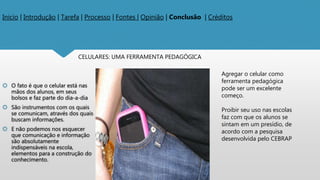 Inicio | Introdução | Tarefa | Processo | Fontes | Opinião | Conclusão | Créditos
 O fato é que o celular está nas
mãos dos alunos, em seus
bolsos e faz parte do dia-a-dia
 São instrumentos com os quais
se comunicam, através dos quais
buscam informações.
 E não podemos nos esquecer
que comunicação e informação
são absolutamente
indispensáveis na escola,
elementos para a construção do
conhecimento.
CELULARES: UMA FERRAMENTA PEDAGÓGICA
Agregar o celular como
ferramenta pedagógica
pode ser um excelente
começo.
Proibir seu uso nas escolas
faz com que os alunos se
sintam em um presídio, de
acordo com a pesquisa
desenvolvida pelo CEBRAP
 