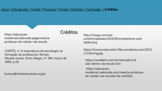 Inicio | Introdução | Tarefa | Processo | Fontes | Opinião | Conclusão | Créditos
Créditos
https://educacao-
moderna2.webnode.page/news/a-
proibicao-do-celular-nas-escola
CORTÊS, H. A importância da tecnologia na
formação de professores. Revista
Mundo Jovem, Porto Alegre, nº 394, março de
2009, p.18.
luciana@institutocrescer.org.br
http://mxspy.com/wp-
content/uploads/2014/09/smartphone-and-
tablet.png
https://humoureducation.files.wordpress.com/2013
/11/boring.jpg
https://canaltech.com.br/mercado/Cel
ular-dentro-da-escola-Sim
https://educacao-
moderna2.webnode.com/news/a-proibicao-
do-celular-nas-escolas-faz-sentido/
 