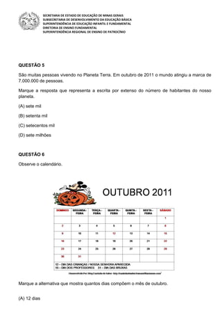 SECRETARIA DE ESTADO DE EDUCAÇÃO DE MINAS GERAIS
SUBSECRETARIA DE DESENVOLVIMENTO DA EDUCAÇÃO BÁSICA
SUPERINTENDÊNCIA DE EDUCAÇÃO INFANTIL E FUNDAMENTAL
DIRETORIA DE ENSINO FUNDAMENTAL
SUPERINTENDÊNCIA REGIONAL DE ENSINO DE PATROCÍNIO
QUESTÃO 5
São muitas pessoas vivendo no Planeta Terra. Em outubro de 2011 o mundo atingiu a marca de
7.000.000 de pessoas.
Marque a resposta que representa a escrita por extenso do número de habitantes do nosso
planeta.
(A) sete mil
(B) setenta mil
(C) setecentos mil
(D) sete milhões
QUESTÃO 6
Observe o calendário.
Marque a alternativa que mostra quantos dias compõem o mês de outubro.
(A) 12 dias
 