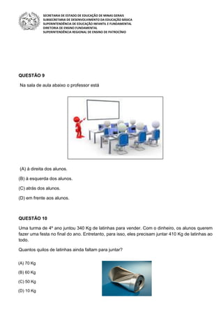 SECRETARIA DE ESTADO DE EDUCAÇÃO DE MINAS GERAIS
SUBSECRETARIA DE DESENVOLVIMENTO DA EDUCAÇÃO BÁSICA
SUPERINTENDÊNCIA DE EDUCAÇÃO INFANTIL E FUNDAMENTAL
DIRETORIA DE ENSINO FUNDAMENTAL
SUPERINTENDÊNCIA REGIONAL DE ENSINO DE PATROCÍNIO
QUESTÃO 9
Na sala de aula abaixo o professor está
(A) à direita dos alunos.
(B) à esquerda dos alunos.
(C) atrás dos alunos.
(D) em frente aos alunos.
QUESTÃO 10
Uma turma de 4º ano juntou 340 Kg de latinhas para vender. Com o dinheiro, os alunos querem
fazer uma festa no final do ano. Entretanto, para isso, eles precisam juntar 410 Kg de latinhas ao
todo.
Quantos quilos de latinhas ainda faltam para juntar?
(A) 70 Kg
(B) 60 Kg
(C) 50 Kg
(D) 10 Kg
 