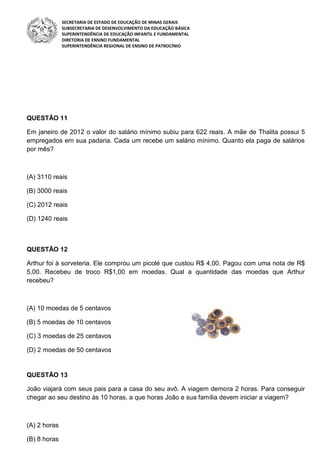 SECRETARIA DE ESTADO DE EDUCAÇÃO DE MINAS GERAIS
SUBSECRETARIA DE DESENVOLVIMENTO DA EDUCAÇÃO BÁSICA
SUPERINTENDÊNCIA DE EDUCAÇÃO INFANTIL E FUNDAMENTAL
DIRETORIA DE ENSINO FUNDAMENTAL
SUPERINTENDÊNCIA REGIONAL DE ENSINO DE PATROCÍNIO
QUESTÃO 11
Em janeiro de 2012 o valor do salário mínimo subiu para 622 reais. A mãe de Thalita possui 5
empregados em sua padaria. Cada um recebe um salário mínimo. Quanto ela paga de salários
por mês?
(A) 3110 reais
(B) 3000 reais
(C) 2012 reais
(D) 1240 reais
QUESTÃO 12
Arthur foi à sorveteria. Ele comprou um picolé que custou R$ 4,00. Pagou com uma nota de R$
5,00. Recebeu de troco R$1,00 em moedas. Qual a quantidade das moedas que Arthur
recebeu?
(A) 10 moedas de 5 centavos
(B) 5 moedas de 10 centavos
(C) 3 moedas de 25 centavos
(D) 2 moedas de 50 centavos
QUESTÃO 13
João viajará com seus pais para a casa do seu avô. A viagem demora 2 horas. Para conseguir
chegar ao seu destino às 10 horas, a que horas João e sua família devem iniciar a viagem?
(A) 2 horas
(B) 8 horas
 