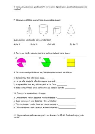6. Dona Alice, distribuiu igualmente 96 livros entre 4 prateleiras. Quantos livros cada uma
recebeu?
7. Observe os sólidos geométricos desenhados abaixo:
Quais desses sólidos são corpos redondos?
A) I e II. B) I e III. C) II e III. D) II e IV.
8. Escreva a fração que representa a parte pintada de cada figura:
9. Escreva com algarismos as frações que aparecem nas sentenças.
a) Júlia comeu dois oitavos da pizza. ________
b) Na garrafa, ainda há três décimos de guaraná. ________
c) A água cobre dois terços da superfície da Terra. _________
d) João correu trinta e cinco centésimos da pista de corrida. __________
10. Componha os seguintes números:
a. Uma centena + duas dezenas + seis unidades = _________________
b. Duas centenas + sete dezenas + três unidades = ________________
c. Três centenas + quatro dezenas + uma unidade =_________________
d. Cinco centenas + seis dezenas + nove unidades =________________
11. Se um celular pode ser comprado em 4 vezes de R$ 80. Qual será o preço do
celular?
 