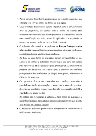  Para a garantia de ambiente propício para a avaliação, sugerimos que
   o lanche seja servido antes, ou depois da avaliação;
 Cada Unidade Educacional deverá imprimir para o aplicador uma
   lista de frequência, de acordo com o diário de classe; (não
   estaremos enviando modelo, basta que conste o cabeçalho da escola,
   com identificação da série, nome do aplicador e a sequência de
   nomes dos alunos, conforme está no diário escolar).
 O aplicador não poderá ser o professor de Língua Portuguesa e/ou
   Matemática e aconselhamos que não aconteça a troca de professores
   aplicadores durante a aplicação da avaliação;
 Ao final de cada turno as avaliações devem ser recolhidas (as dos
   alunos e as sobras) e colocadas em envelope, que deve ser lacrado
   pelo servidor da SRE e guardado pelo grupo gestor. As avaliações só
   poderão ser devolvidas aos alunos após a correção, ou conforme
   planejamento dos professores de Língua Portuguesa, Matemática e
   Ciências da Natureza;
 Os gabaritos devem ser colocados em envelope separados e
   guardadosaté o dia da correção, e assim que a correção terminar,
   deverão ser guardados em envelope lacrado pelo servidor da SRE e
   guardado pelo grupo Gestor;
 As sobras das Avaliações e gabaritos, bem como as avaliações e
   gabaritos utilizados pelos alunos não precisam ser devolvidos a SRE.
   Elas ficarão na Unidade Escolar;
 O Professor Intérprete pode e deve acompanhar o aluno durante a
   realização da avaliação;




         SUBSECRETARIA REGIONAL DA EDUCAÇÃO DE URUAÇU
         Av. Goiás esq. c/ 15 de novembro, Centro - Uruaçu - GO- 76400-000
                 Fone: (62) 3357-3870/3357-3279/ 33571012Fax: 3357-1117
 
