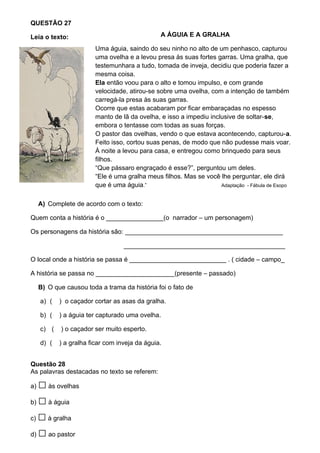 QUESTÃO 27

Leia o texto:                                   A ÁGUIA E A GRALHA

                         Uma águia, saindo do seu ninho no alto de um penhasco, capturou
                         uma ovelha e a levou presa às suas fortes garras. Uma gralha, que
                         testemunhara a tudo, tomada de inveja, decidiu que poderia fazer a
                         mesma coisa.
                         Ela então voou para o alto e tomou impulso, e com grande
                         velocidade, atirou-se sobre uma ovelha, com a intenção de também
                         carregá-la presa às suas garras.
                         Ocorre que estas acabaram por ficar embaraçadas no espesso
                         manto de lã da ovelha, e isso a impediu inclusive de soltar-se,
                         embora o tentasse com todas as suas forças.
                         O pastor das ovelhas, vendo o que estava acontecendo, capturou-a.
                         Feito isso, cortou suas penas, de modo que não pudesse mais voar.
                         À noite a levou para casa, e entregou como brinquedo para seus
                         filhos.
                         “Que pássaro engraçado é esse?”, perguntou um deles.
                         “Ele é uma gralha meus filhos. Mas se você lhe perguntar, ele dirá
                         que é uma águia.”                           Adaptação - Fábula de Esopo


     A) Complete de acordo com o texto:

Quem conta a história é o ________________(o narrador – um personagem)

Os personagens da história são: ____________________________________________

                                   _____________________________________________

O local onde a história se passa é ___________________________ . ( cidade – campo_

A história se passa no ______________________(presente – passado)

     B) O que causou toda a trama da história foi o fato de

     a) (   ) o caçador cortar as asas da gralha.

     b) (   ) a águia ter capturado uma ovelha.

     c) (   ) o caçador ser muito esperto.

     d) (   ) a gralha ficar com inveja da águia.


Questão 28
As palavras destacadas no texto se referem:

a) □ às ovelhas
b) □ à águia

c) □ à gralha

d) □ ao pastor
 