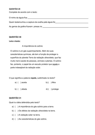 QUESTÃO 29
Complete de acordo com o texto:

O ninho da águia fica _________________________________________________________

Quem testemunhou a captura da ovelha pela águia foi_______________________________

As garras da gralha ficaram presas no ___________________________________________




QUESTÃO 30

Leia o texto:

                  A importância do ozônio

 O ozônio é um gás superimportante. Além de suas
 características químicas, ele tem a função de proteger a
 superfície do planeta Terra da radiação ultravioleta, que faz
 muito mal à saúde de pessoas, animais e plantas. O ozônio
 faz, portanto, o papel de um escudo protetor que repele a
 parte indesejável da radiação solar.




O que significa a palavra repele, sublinhada no texto?

      a) (      ) aceita                     b) (   ) filtra


      b) (      ) afasta                     d) (   ) protege



QUESTÃO 31

Qual é a idéia defendida pelo texto?

   a) (   ) A importância do gás ozônio para a terra.

   b) (   ) Os efeitos da radiação ultravioleta na terra.

   c) (   ) A radiação solar na terra.

   d) (   ) As características do gás ozônio.
 