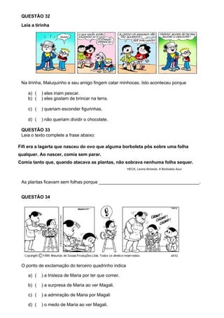 QUESTÃO 32
 Leia a tirinha




 Na tirinha, Maluquinho e seu amigo fingem catar minhocas. Isto aconteceu porque

    a) (   ) eles iriam pescar.
    b) (   ) eles gostam de brincar na terra.

    c) (   ) queriam esconder figurinhas.

    d) (   ) não queriam dividir o chocolate.

 QUESTÃO 33
 Leia o texto complete a frase abaixo:

Fifi era a lagarta que nasceu do ovo que alguma borboleta pôs sobre uma folha
qualquer. Ao nascer, comia sem parar.
Comia tanto que, quando atacava as plantas, não sobrava nenhuma folha sequer.
                                                      HECK, Lenira Almeida. A Borboleta Azul.



 As plantas ficavam sem folhas porque ________________________________________.


 QUESTÃO 34




 O ponto de exclamação do terceiro quadrinho indica

    a) (   ) a tristeza de Maria por ter que comer.

    b) (   ) a surpresa de Maria ao ver Magali.

    c) (   ) a admiração de Maria por Magali

    d) (   ) o medo de Maria ao ver Magali.
 