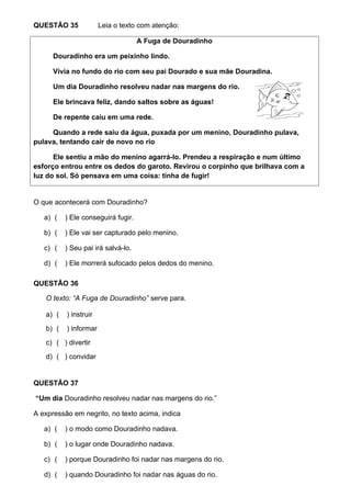 QUESTÃO 35             Leia o texto com atenção:

                                    A Fuga de Douradinho

      Douradinho era um peixinho lindo.

      Vivia no fundo do rio com seu pai Dourado e sua mãe Douradina.

      Um dia Douradinho resolveu nadar nas margens do rio.

      Ele brincava feliz, dando saltos sobre as águas!

      De repente caiu em uma rede.

     Quando a rede saiu da água, puxada por um menino, Douradinho pulava,
pulava, tentando cair de novo no rio

      Ele sentiu a mão do menino agarrá-lo. Prendeu a respiração e num último
esforço entrou entre os dedos do garoto. Revirou o corpinho que brilhava com a
luz do sol. Só pensava em uma coisa: tinha de fugir!


O que acontecerá com Douradinho?

   a) (   ) Ele conseguirá fugir.

   b) (   ) Ele vai ser capturado pelo menino.

   c) (   ) Seu pai irá salvá-lo.

   d) (   ) Ele morrerá sufocado pelos dedos do menino.

QUESTÃO 36

   O texto: “A Fuga de Douradinho” serve para.

   a) (   ) instruir
   b) (   ) informar
   c) ( ) divertir
   d) ( ) convidar


QUESTÃO 37

“Um dia Douradinho resolveu nadar nas margens do rio.”

A expressão em negrito, no texto acima, indica

   a) (   ) o modo como Douradinho nadava.

   b) (   ) o lugar onde Douradinho nadava.

   c) (   ) porque Douradinho foi nadar nas margens do rio.

   d) (   ) quando Douradinho foi nadar nas águas do rio.
 