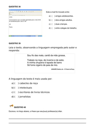 QUESTÃO 38

                                             Este e-mail foi trocado entre

                                                 a) (   ) amigos adolescentes.

                                                 b) (   ) dois amigos adultos.

                                                 c) (   ) duas crianças.

                                                 d) (   ) entre colegas de trabalho.




QUESTÃO 39

Leia o texto, observando a linguagem empregada pelo autor e
responda:

                      Sou fio das mata, cantô da mão grossa,

                      Trabaio na roça, de inverno e de estio.
                      A minha chupana é tapada de barro
                      Só fumo cigarro de paia de mio.
                                                    ASSARÉ,Patativa do . O Poeta da Roça.




A linguagem do texto é mais usada por:

   a) (    ) caboclos da roça

   b) (    ) intelectuais

   c) (    ) escritores de livros técnicos

   d) (    ) jornalistas



      QUESTÃO 40

Escreva, no traço abaixo, a frase que seu(sua) professor(a) ditar.


___________________________________________________________________________

___________________________________________________________________________
 