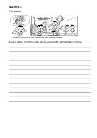 QUESTÃO 41

Veja a tirinha:




Escreva abaixo, a mentira contada pelo Cascão durante o campeonato de mentiras.

___________________________________________________________________________

___________________________________________________________________________

___________________________________________________________________________

___________________________________________________________________________

___________________________________________________________________________

___________________________________________________________________________

___________________________________________________________________________

___________________________________________________________________________

___________________________________________________________________________

___________________________________________________________________________

___________________________________________________________________________

___________________________________________________________________________

___________________________________________________________________________
 