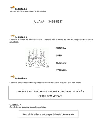 QUESTÃO 4
Circule o número do telefone de Juliana:




                           JULIANA           3462 8687




      QUESTÃO 5
Observe o cartaz de aniversariantes. Escreva nele o nome de TALITA respeitando a ordem
alfabética.


                                                    SANDRA


                                                    SARA


                                                    ULISSES


                                                    VERINHA


      QUESTÃO 6

Observe a faixa colocada no portão da escola de Sueli e circule o que não é letra.



       CRIANÇAS, ESTAMOS FELIZES COM A CHEGADA DE VOCÊS.

                                 SEJAM BEM VINDAS!


QUESTÃO 7
Circule todas as palavras do texto abaixo.


               O coelhinho fez sua toca pertinho do ipê amarelo.
 