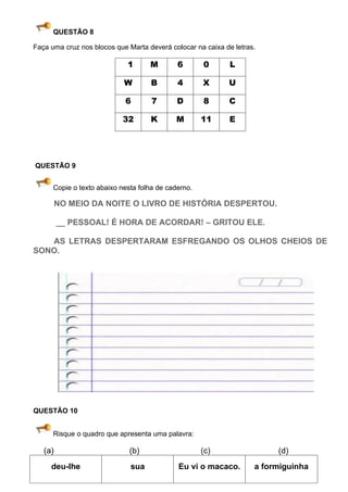 QUESTÃO 8

Faça uma cruz nos blocos que Marta deverá colocar na caixa de letras.

                             1      M        6       0       L

                            W       B        4       X      U

                            6        7       D       8      C

                            32      K       M        11     E




QUESTÃO 9


      Copie o texto abaixo nesta folha de caderno.

         NO MEIO DA NOITE O LIVRO DE HISTÓRIA DESPERTOU.

         __ PESSOAL! É HORA DE ACORDAR! – GRITOU ELE.

   AS LETRAS DESPERTARAM ESFREGANDO OS OLHOS CHEIOS DE
SONO.




QUESTÃO 10


      Risque o quadro que apresenta uma palavra:

   (a)                        (b)                    (c)                 (d)
     deu-lhe                  sua            Eu vi o macaco.        a formiguinha
 