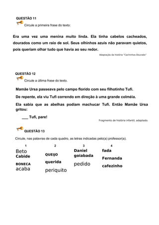 QUESTÃO 11

       Circule a primeira frase do texto:


Era uma vez uma menina muito linda. Ela tinha cabelos cacheados,
dourados como um raio de sol. Seus olhinhos azuis não paravam quietos,
pois queriam olhar tudo que havia ao seu redor.
                                                            Adaptação da história “Cachinhos Dourado”




 QUESTÃO 12

       Circule a última frase do texto.

 Mamãe Ursa passeava pelo campo florido com seu filhotinho Tufi.

 De repente, ela viu Tufi correndo em direção à uma grande colméia.

 Ela sabia que as abelhas podiam machucar Tufi. Então Mamãe Ursa
 gritou:

     ___ Tufi, pare!
                                                            Fragmento de história infantil, adaptado.



       QUESTÃO 13

 Circule, nas palavras de cada quadro, as letras indicadas pelo(a) professor(a).

       1                     2                   3                   4

 Beto                                       Daniel            fada
                      QUEIJO                goiabada
 Cabide
                                                              Fernanda
                      querida
 BONECA                                     pedido            cafezinho
 acaba                periquito
 