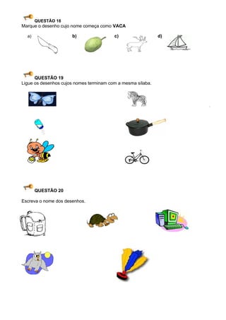 QUESTÃO 18
Marque o desenho cujo nome começa como VACA

  a)                  b)                 c)                  d)




      QUESTÃO 19
Ligue os desenhos cujos nomes terminam com a mesma sílaba.




       QUESTÃO 20

Escreva o nome dos desenhos.
 