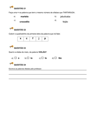 QUESTÃO 21

Faça uma + na palavra que tem o mesmo número de sílabas que TARTARUGA .

        a)     martelo                                     b)    jabuticaba
        c)                                                 d)
              crocodilo                                               feijão


        QUESTÃO 22

Colorir o quadradinho da primeira letra da palavra que irá falar.

              x       c       f       j       p


        QUESTÃO 23

Qual é a sílaba do meio, da palavra VIOLÃO?


   a)   □o          b)   □ io          c)   □ la      d)   □    lão


        QUESTÃO 24

Escreva as palavras ditadas pelo professor.
 