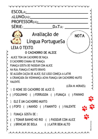 ESCOLA:
ALUNO(A):
PROFESSOR(A):
SÉRIE: DATA:
Avaliação de
Língua PortugueSa
LEIA O TEXTO.
ALICE TEM UM CACHORRO DE RAÇA.
O CACHORRO CHAMA-SE FUMAÇA.
FUMAÇA GOSTA DE PASSEAR COM ALICE.
NA RUA, FUMAÇA É MUITO BRAVO.
SE ALGUÉM CAÇOA DE ALICE, ELE LOGO COMEÇA A LATIR.
A CRIANÇADA DA VIZINHANÇA ACHA FUMAÇA UM CACHORRO MUITO
VALENTE.
1) O NOME DO CACHORRO DE ALICE É:
(LÍDA M. MORAES)
( ) FOGUINHO ( ) FERRUGEM ( ) FUMAÇA ( ) FININHO
2) ELE É UM CACHORRO MUITO:
( ) FOFO ( ) MANSO ( ) FAMINTO ( ) VALENTE
3) FUMAÇA GOSTA DE :
( ) TOMAR BANHO NO RIO ( ) PASSEAR COM ALICE
( ) BRINCAR DE BOLA ( ) LATIR BEM ALTO
@
sarahmaressa
 