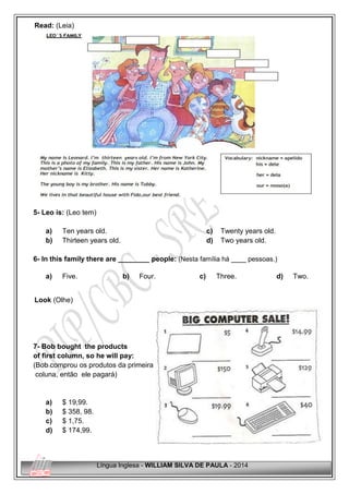 Língua Inglesa - WILLIAM SILVA DE PAULA - 2014
Read: (Leia)
5- Leo is: (Leo tem)
a) Ten years old.
b) Thirteen years old.
c) Twenty years old.
d) Two years old.
6- In this family there are ________ people: (Nesta família há ____ pessoas.)
a) Five. b) Four. c) Three. d) Two.
Look (Olhe)
7- Bob bought the products
of first column, so he will pay: j k
(Bob comprou os produtos da primeira
coluna, então ele pagará)
a) $ 19,99.
b) $ 358, 98.
c) $ 1,75.
d) $ 174,99.
 