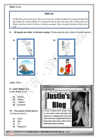 Língua Inglesa - WILLIAM SILVA DE PAULA - 2014
Read: (Leia)
SPORT LIFE
Ted, Bob, Mary and Jane like sports. They are in the club now. Ted likes basketball. He is playing basketball. Bob
likes football. He is playing football. He is shooting the ball now. Mary likes tennis. She is playing tennis with
Roberta. Jane likes to swim. An old man is reading a newspaper. Sports are good to develop our body and our
mind.
8- All sports are cited in the text, except: (Todos esportes são citados no texto, exceto)
a) b)
c) d)
Look: (Olhe)
9- Justin Bieber is a:
(Justin Bieber é um)
a) Doctor.
b) Singer.
c) Teacher.
d) Engineer.
10- The source of this text is:
(A fonte do texto é)
a) Book.
b) Site.
c) Tv.
d) Magazine.
 