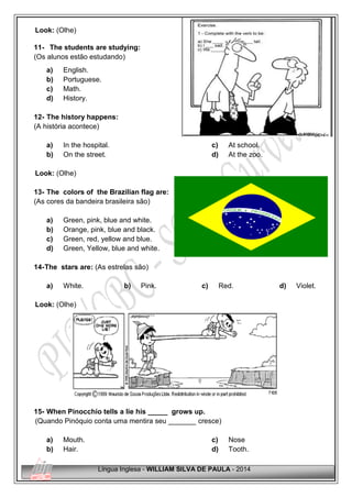Língua Inglesa - WILLIAM SILVA DE PAULA - 2014
Look: (Olhe)
11- The students are studying:
(Os alunos estão estudando)
a) English.
b) Portuguese.
c) Math.
d) History.
12- The history happens:
(A história acontece)
a) In the hospital.
b) On the street.
c) At school.
d) At the zoo.
Look: (Olhe)
13- The colors of the Brazilian flag are:
(As cores da bandeira brasileira são)
a) Green, pink, blue and white.
b) Orange, pink, blue and black.
c) Green, red, yellow and blue.
d) Green, Yellow, blue and white.
14-The stars are: (As estrelas são)
a) White. b) Pink. c) Red. d) Violet.
Look: (Olhe)
15- When Pinocchio tells a lie his _____ grows up.
(Quando Pinóquio conta uma mentira seu _______ cresce)
a) Mouth.
b) Hair.
c) Nose
d) Tooth.
 