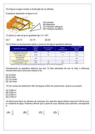 10) A figura a seguir mostra a construção de um telhado.
O polígono destacado na figura é um:
(A) Losango
(B) Retângulo
(C) Triângulo retângulo
(D) Triângulo equilátero
11) Qual é o valor de p na igualdade 2p + 6 = 20?
(A) 7 (B) 13 (C) 14 (D) 26
12) Foi feito um levantamento sobre o consumo de alguns aparelhos elétricos.
Considerando os aparelhos elétricos que tem 12 dias estimados de uso no mês, a diferença
mensal entre seus consumos médios é de:
(A) 4,5 Kwh
(B) 6,0 Kwh
(C) 12,0 Kwh
(D) 16,2 Kwh
13) Um campo de futebol tem 40m de largura e 90m de comprimento. Qual é a sua área?
(A) 3.500 m2
(B) 3.600 m2
(C) 3.650 m2
(D) 3.700 m2
14) Sílvia quer fazer um refresco de maracujá. Em cada litro desse refresco deve ter 0,20 de suco
e o restante de água. Podemos afirmar que a parte do suco utilizada para cada litro, corresponde
a:
 